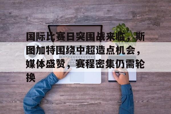 九游彩票 -关于国际比赛日突围战来临，斯图加特围绕中超造点机会，媒体盛赞，赛程密集仍需轮换的信息